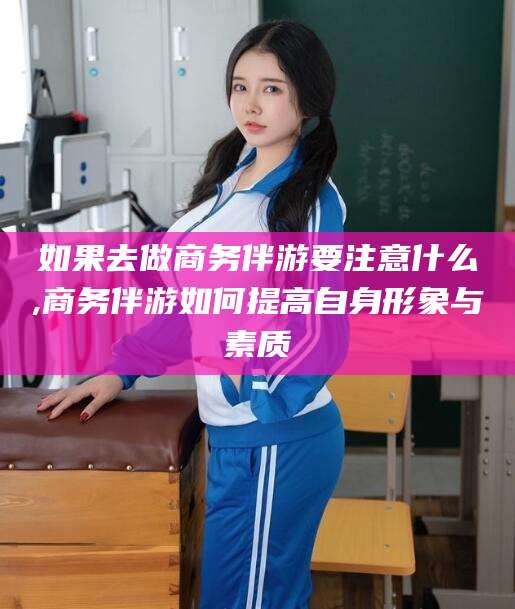 嘉峪关如果去做商务伴游要注意什么,商务伴游如何提高自身形象与素质