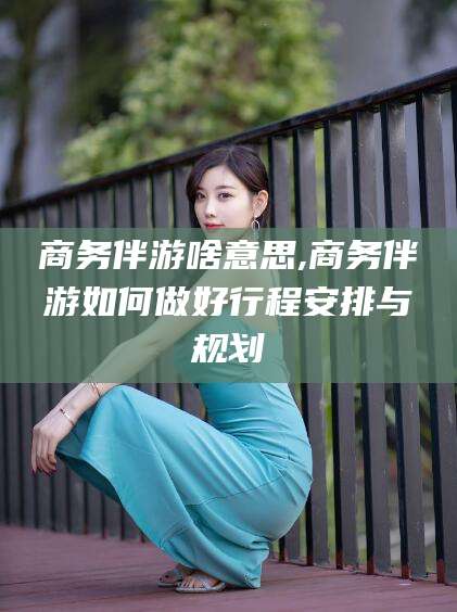 嘉峪关商务伴游啥意思,商务伴游如何做好行程安排与规划