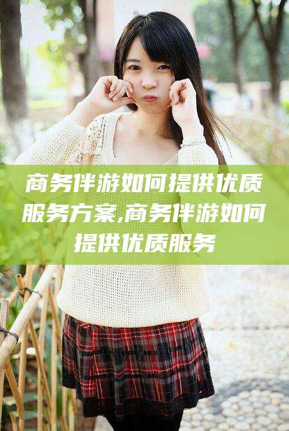 嘉峪关商务伴游如何提供优质服务方案,商务伴游如何提供优质服务