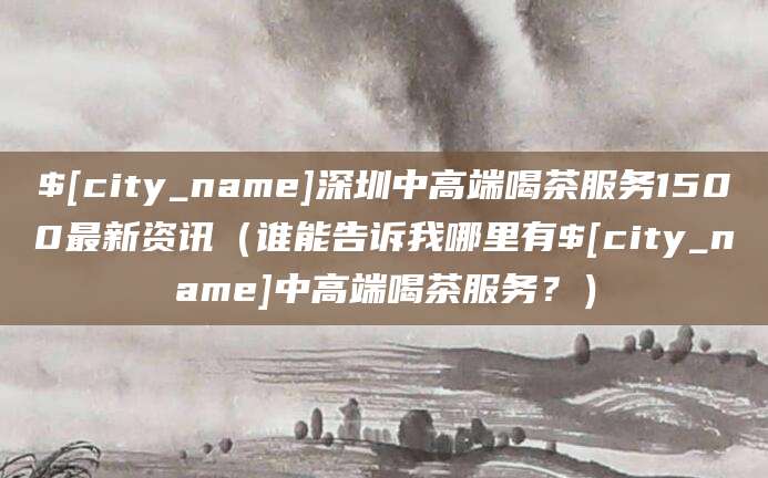 嘉峪关深圳中高端喝茶服务1500最新资讯（谁能告诉我哪里有嘉峪关中高端喝茶服务？）