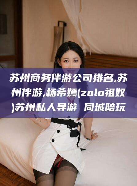 嘉峪关苏州商务伴游公司排名,苏州伴游,杨希嫣(zolo祖奴)苏州私人导游 同城陪玩