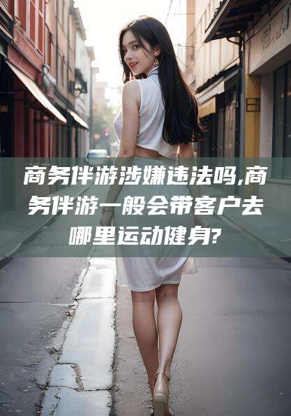嘉峪关商务伴游涉嫌违法吗,商务伴游一般会带客户去哪里运动健身?