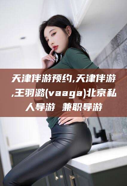 嘉峪关天津伴游预约,天津伴游,王羽潞(vaaga)北京私人导游 兼职导游