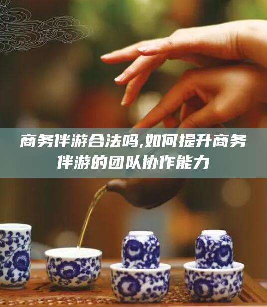 嘉峪关商务伴游合法吗,如何提升商务伴游的团队协作能力
