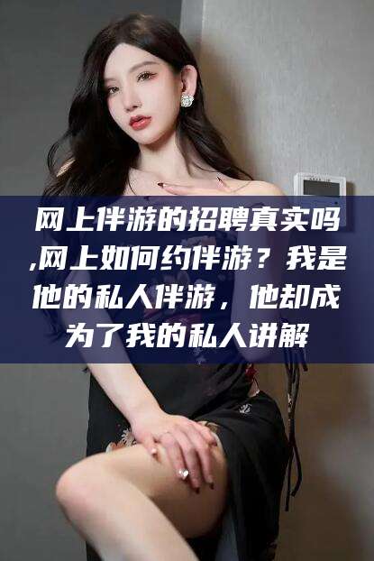 嘉峪关网上伴游的招聘真实吗,网上如何约伴游？我是他的私人伴游，他却成为了我的私人讲解