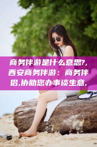 嘉峪关商务伴游是什么意思?,西安商务伴游：商务伴侣,协助您办事谈生意,