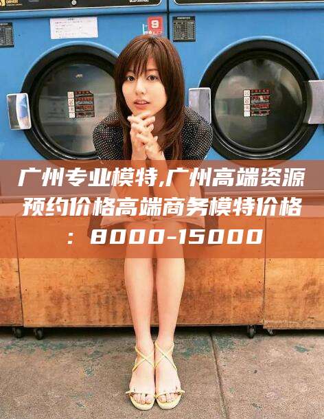 嘉峪关广州专业模特,广州高端资源预约价格高端商务模特价格：8000-15000