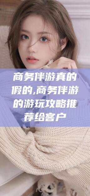 嘉峪关商务伴游真的假的,商务伴游的游玩攻略推荐给客户