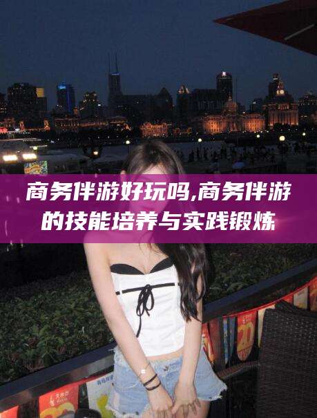 嘉峪关商务伴游好玩吗,商务伴游的技能培养与实践锻炼
