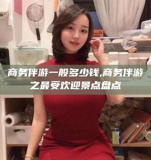 嘉峪关商务伴游一般多少钱,商务伴游之最受欢迎景点盘点